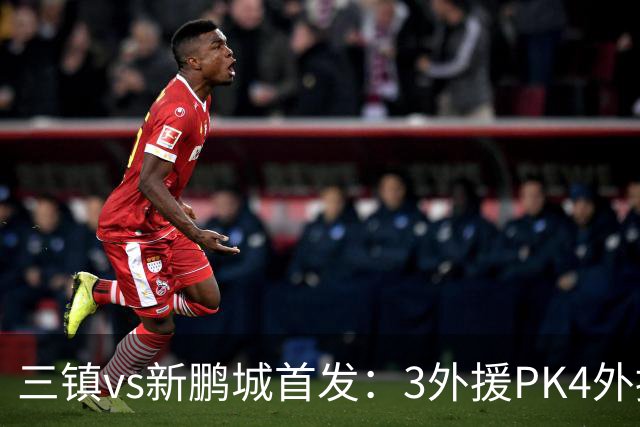 三镇vs新鹏城首发：3外援PK4外援！卡迪斯、周定洋、韦斯利先发