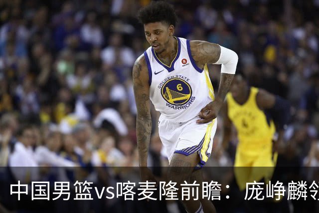 中国男篮vs喀麦隆前瞻：庞峥麟领衔后卫国手有望大战NBA现役球员