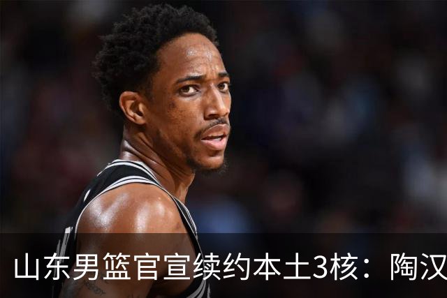 山东男篮官宣续约本土3核：陶汉林1年顶薪高诗岩2年顶薪 陈培东2年C类