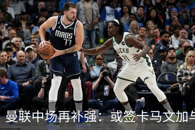 曼联中场再补强：或签卡马文加与贝格，皇马松口可谈