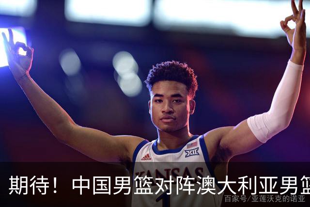 期待！中国男篮对阵澳大利亚男篮，杨瀚森替代周琦，阵容迎大改变