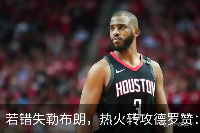 若错失勒布朗，热火转攻德罗赞：职业生涯薪资超3亿的6届全明星将成备选