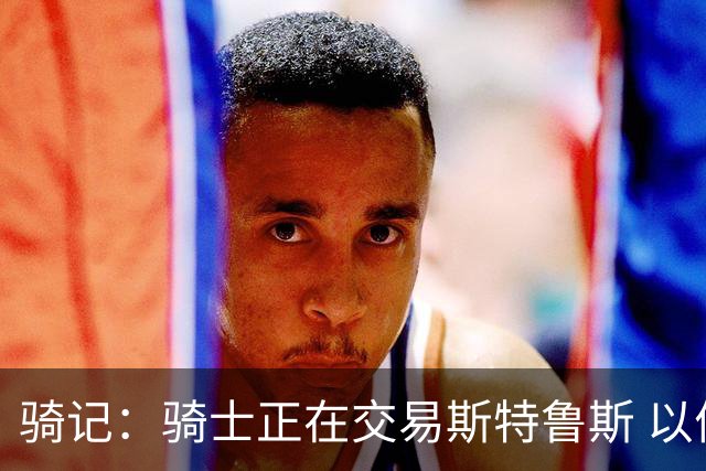 骑记：骑士正在交易斯特鲁斯 以便为詹姆斯提供1500万全额中产