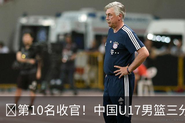 🏀第10名收官！中国U17男篮三分26中5不敌斯洛文尼亚U17男篮